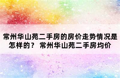 常州华山苑二手房的房价走势情况是怎样的？ 常州华山苑二手房均价